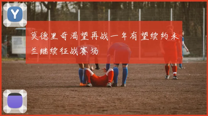 莫德里奇渴望再战一年有望续约米兰继续征战赛场