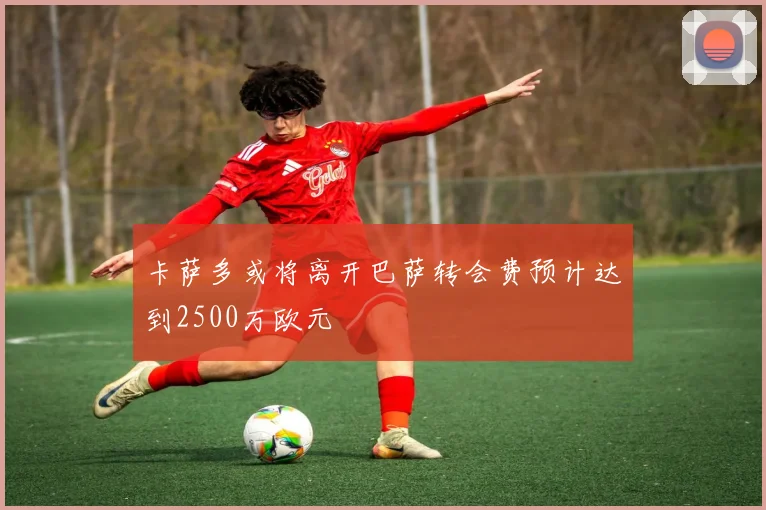 卡萨多或将离开巴萨转会费预计达到2500万欧元