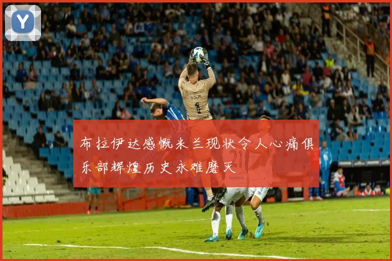 布拉伊达感慨米兰现状令人心痛俱乐部辉煌历史永难磨灭