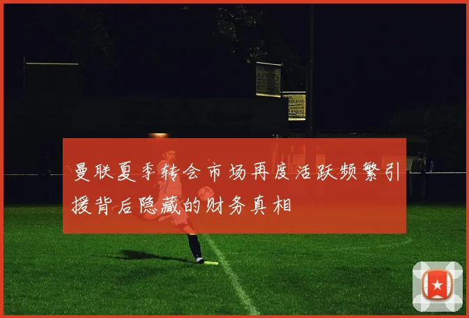 曼联夏季转会市场再度活跃频繁引援背后隐藏的财务真相