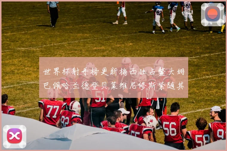 世界杯射手榜更新梅西独占鳌头姆巴佩哈兰德登贝莱维尼修斯紧随其后