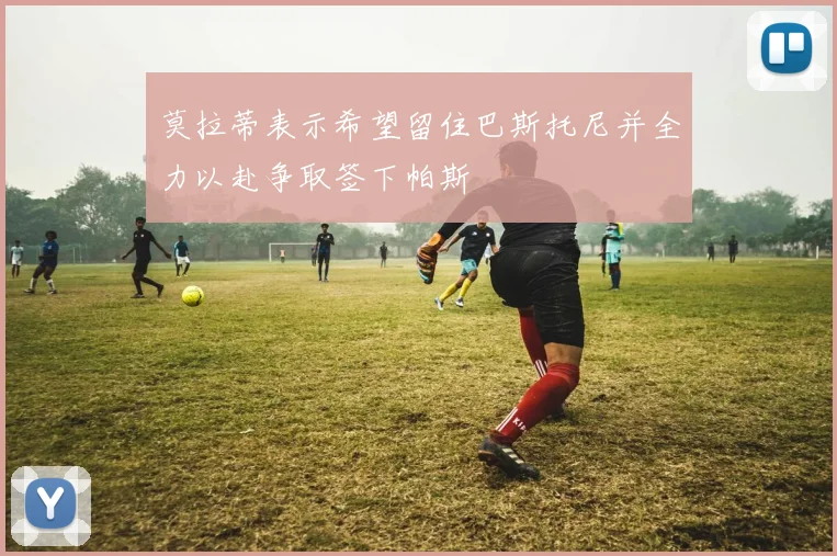 莫拉蒂表示希望留住巴斯托尼并全力以赴争取签下帕斯